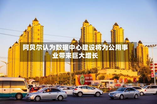 阿贝尔认为数据中心建设将为公用事业带来巨大增长