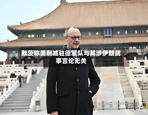 默茨称美削减驻德军队与其涉伊朗战事言论无关