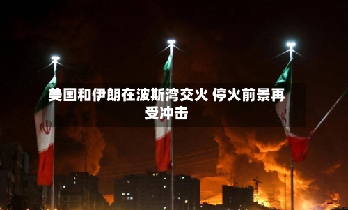 美国和伊朗在波斯湾交火 停火前景再受冲击