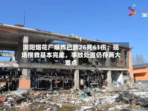 浏阳烟花厂爆炸已致26死61伤：现场搜救基本完成，事故处置仍存两大难点
