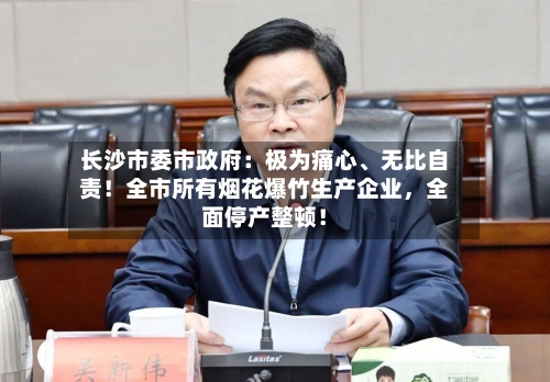 长沙市委市政府：极为痛心、无比自责！全市所有烟花爆竹生产企业，全面停产整顿！