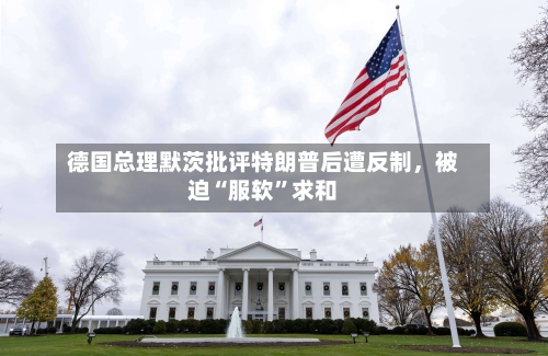 德国总理默茨批评特朗普后遭反制，被迫“服软”求和