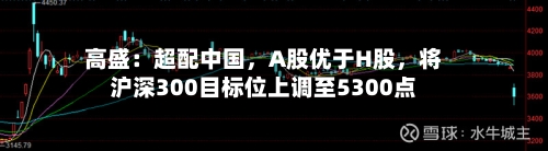 高盛：超配中国，A股优于H股，将沪深300目标位上调至5300点