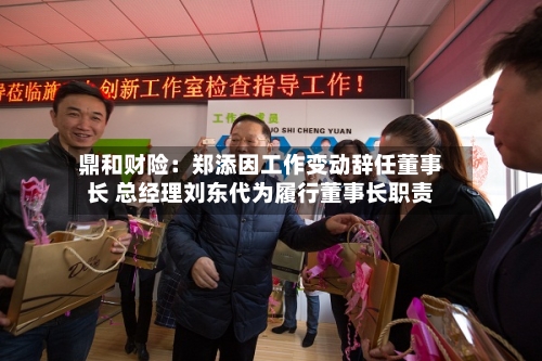 鼎和财险：郑添因工作变动辞任董事长 总经理刘东代为履行董事长职责