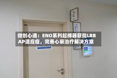 微创心通：ENO系列起搏器获批LBBAP适应症，完善心衰治疗解决方案