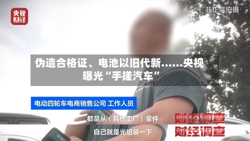 伪造合格证、电池以旧代新……央视曝光“手搓汽车”