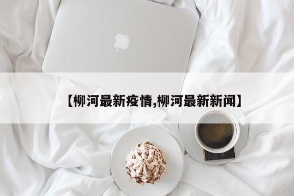 【柳河最新疫情,柳河最新新闻】