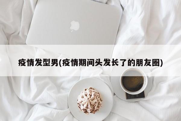 疫情发型男(疫情期间头发长了的朋友圈)