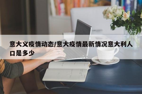 意大义疫情动态/意大疫情最新情况意大利人口是多少