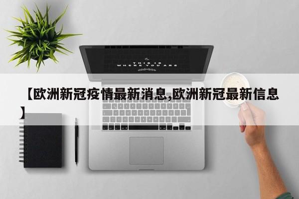 【欧洲新冠疫情最新消息,欧洲新冠最新信息】